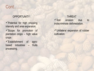 Cont.…… 
OPPORTUNITY 
Potential for high cropping 
intensity and area expansion. 
Scope for promotion of 
plantation crops – high value 
crops 
Establishment of agro-based 
industries – fruits 
processing. 
THREAT 
Soil erosion due to 
indiscriminate deforestation. 
Unilateral expansion of rubber 
cultivation. 
 