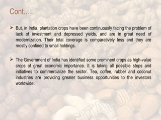 Cont.…. 
 But, in India, plantation crops have been continuously facing the problem of 
lack of investment and depressed yields, and are in great need of 
modernization. Their total coverage is comparatively less and they are 
mostly confined to small holdings. 
 The Government of India has identified some prominent crops as high-value 
crops of great economic importance. It is taking all possible steps and 
initiatives to commercialize the sector. Tea, coffee, rubber and coconut 
industries are providing greater business opportunities to the investors 
worldwide. 
 