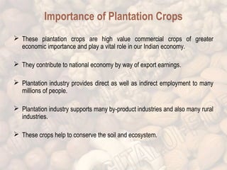 Importance of Plantation Crops 
 These plantation crops are high value commercial crops of greater 
economic importance and play a vital role in our Indian economy. 
 They contribute to national economy by way of export earnings. 
 Plantation industry provides direct as well as indirect employment to many 
millions of people. 
 Plantation industry supports many by-product industries and also many rural 
industries. 
 These crops help to conserve the soil and ecosystem. 
 