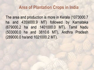 Area of Plantation Crops in India 
The area and production is more in Kerala (1073000.7 
ha and 4359000.9 MT) followed by Karnataka 
(679000.2 ha and 1401000.0 MT), Tamil Nadu 
(503000.0 ha and 3810.6 MT), Andhra Pradesh 
(289000.0 ha/and 1021000.2 MT). 
 