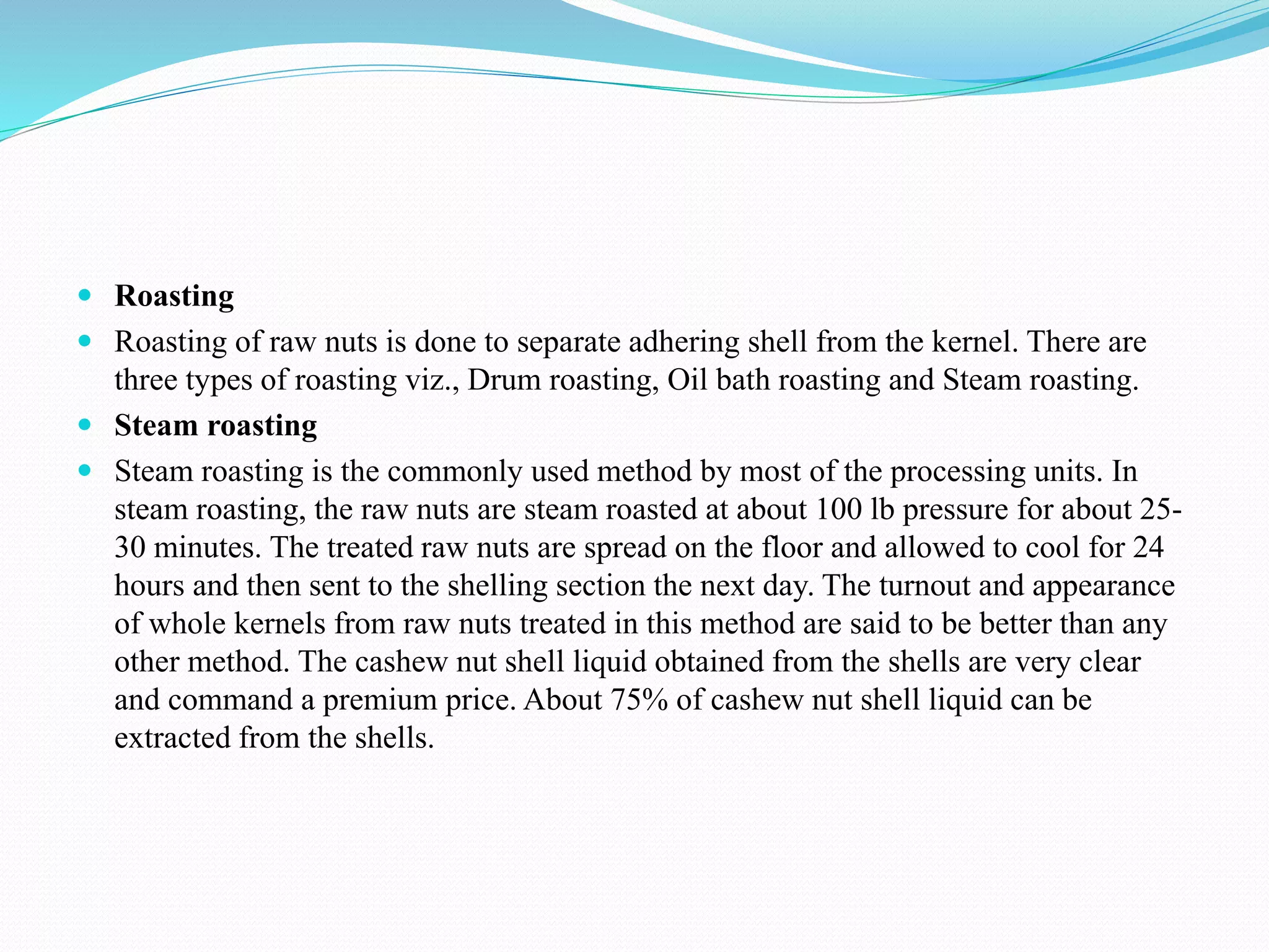  Roasting
 Roasting of raw nuts is done to separate adhering shell from the kernel. There are
three types of roasting viz., Drum roasting, Oil bath roasting and Steam roasting.
 Steam roasting
 Steam roasting is the commonly used method by most of the processing units. In
steam roasting, the raw nuts are steam roasted at about 100 lb pressure for about 25-
30 minutes. The treated raw nuts are spread on the floor and allowed to cool for 24
hours and then sent to the shelling section the next day. The turnout and appearance
of whole kernels from raw nuts treated in this method are said to be better than any
other method. The cashew nut shell liquid obtained from the shells are very clear
and command a premium price. About 75% of cashew nut shell liquid can be
extracted from the shells.
 
