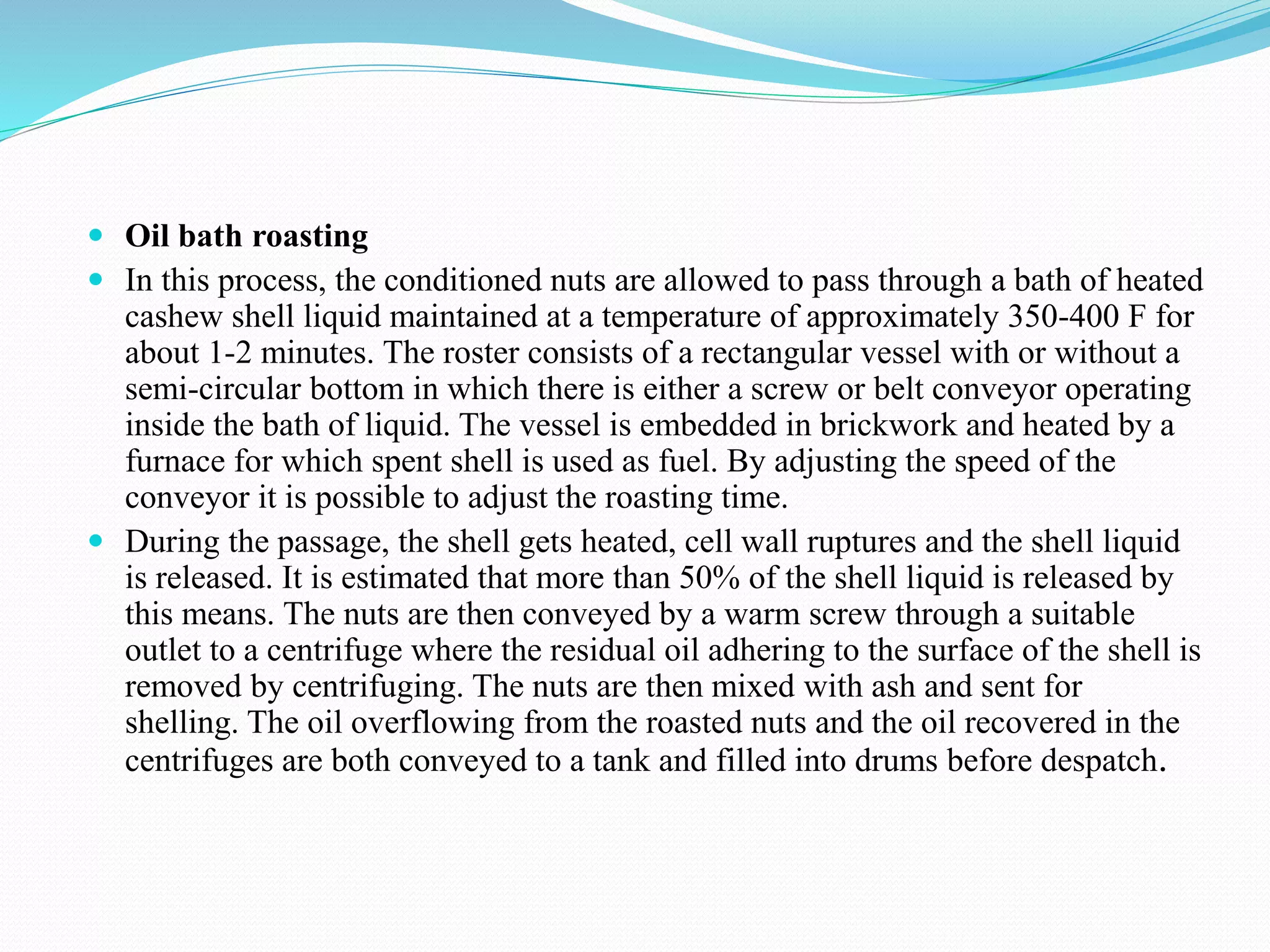  Oil bath roasting
 In this process, the conditioned nuts are allowed to pass through a bath of heated
cashew shell liquid maintained at a temperature of approximately 350-400 F for
about 1-2 minutes. The roster consists of a rectangular vessel with or without a
semi-circular bottom in which there is either a screw or belt conveyor operating
inside the bath of liquid. The vessel is embedded in brickwork and heated by a
furnace for which spent shell is used as fuel. By adjusting the speed of the
conveyor it is possible to adjust the roasting time.
 During the passage, the shell gets heated, cell wall ruptures and the shell liquid
is released. It is estimated that more than 50% of the shell liquid is released by
this means. The nuts are then conveyed by a warm screw through a suitable
outlet to a centrifuge where the residual oil adhering to the surface of the shell is
removed by centrifuging. The nuts are then mixed with ash and sent for
shelling. The oil overflowing from the roasted nuts and the oil recovered in the
centrifuges are both conveyed to a tank and filled into drums before despatch.
 