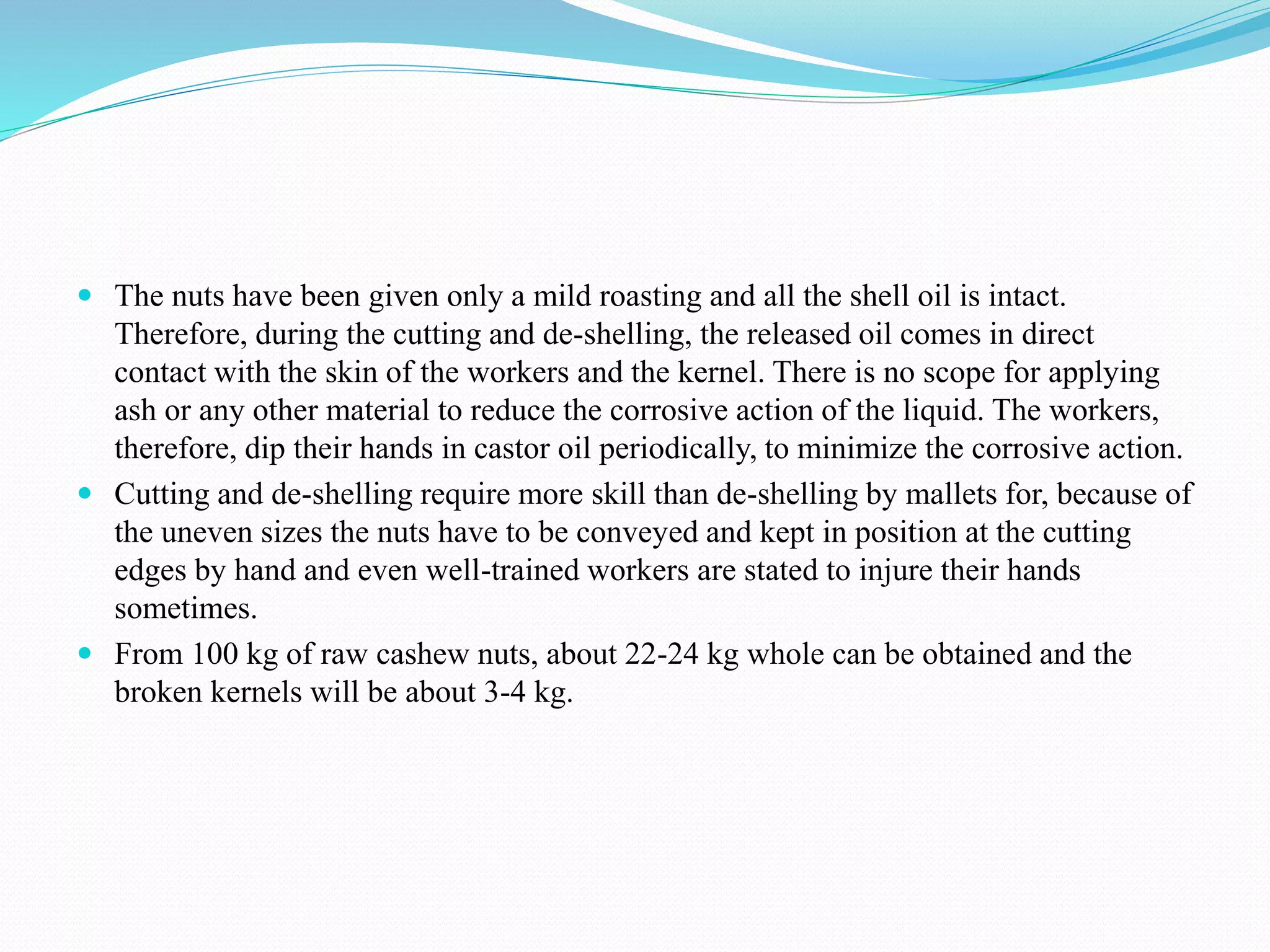  The nuts have been given only a mild roasting and all the shell oil is intact.
Therefore, during the cutting and de-shelling, the released oil comes in direct
contact with the skin of the workers and the kernel. There is no scope for applying
ash or any other material to reduce the corrosive action of the liquid. The workers,
therefore, dip their hands in castor oil periodically, to minimize the corrosive action.
 Cutting and de-shelling require more skill than de-shelling by mallets for, because of
the uneven sizes the nuts have to be conveyed and kept in position at the cutting
edges by hand and even well-trained workers are stated to injure their hands
sometimes.
 From 100 kg of raw cashew nuts, about 22-24 kg whole can be obtained and the
broken kernels will be about 3-4 kg.
 