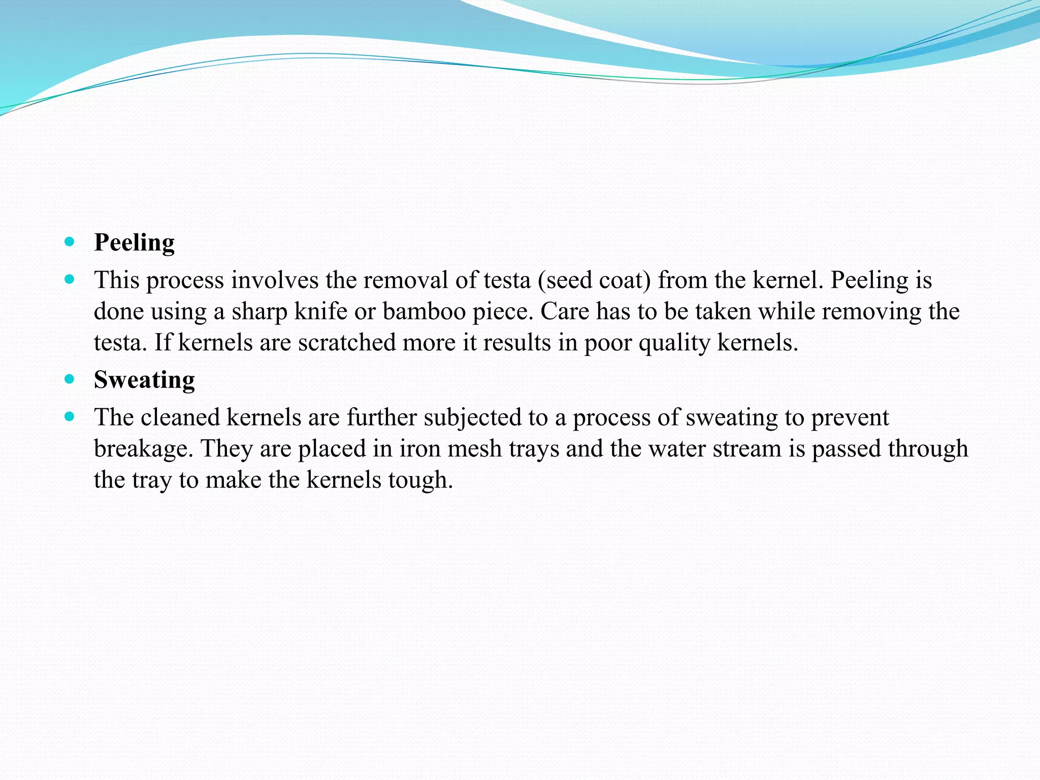  Peeling
 This process involves the removal of testa (seed coat) from the kernel. Peeling is
done using a sharp knife or bamboo piece. Care has to be taken while removing the
testa. If kernels are scratched more it results in poor quality kernels.
 Sweating
 The cleaned kernels are further subjected to a process of sweating to prevent
breakage. They are placed in iron mesh trays and the water stream is passed through
the tray to make the kernels tough.
 