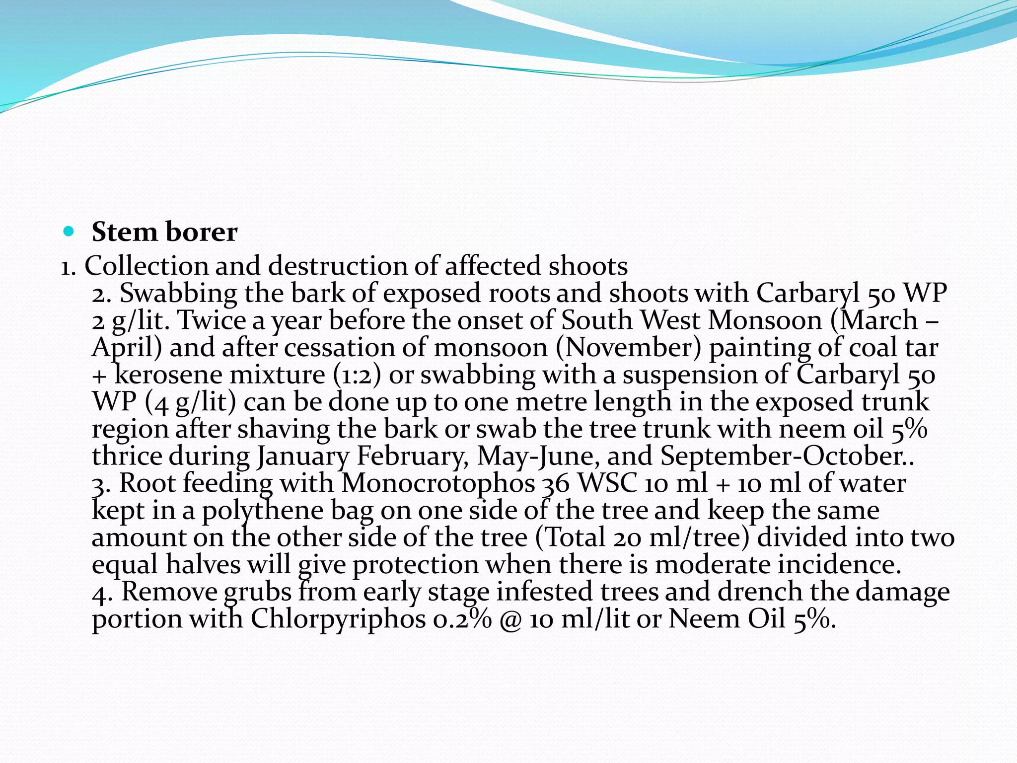  Stem borer
1. Collection and destruction of affected shoots
2. Swabbing the bark of exposed roots and shoots with Carbaryl 50 WP
2 g/lit. Twice a year before the onset of South West Monsoon (March –
April) and after cessation of monsoon (November) painting of coal tar
+ kerosene mixture (1:2) or swabbing with a suspension of Carbaryl 50
WP (4 g/lit) can be done up to one metre length in the exposed trunk
region after shaving the bark or swab the tree trunk with neem oil 5%
thrice during January February, May-June, and September-October..
3. Root feeding with Monocrotophos 36 WSC 10 ml + 10 ml of water
kept in a polythene bag on one side of the tree and keep the same
amount on the other side of the tree (Total 20 ml/tree) divided into two
equal halves will give protection when there is moderate incidence.
4. Remove grubs from early stage infested trees and drench the damage
portion with Chlorpyriphos 0.2% @ 10 ml/lit or Neem Oil 5%.
 