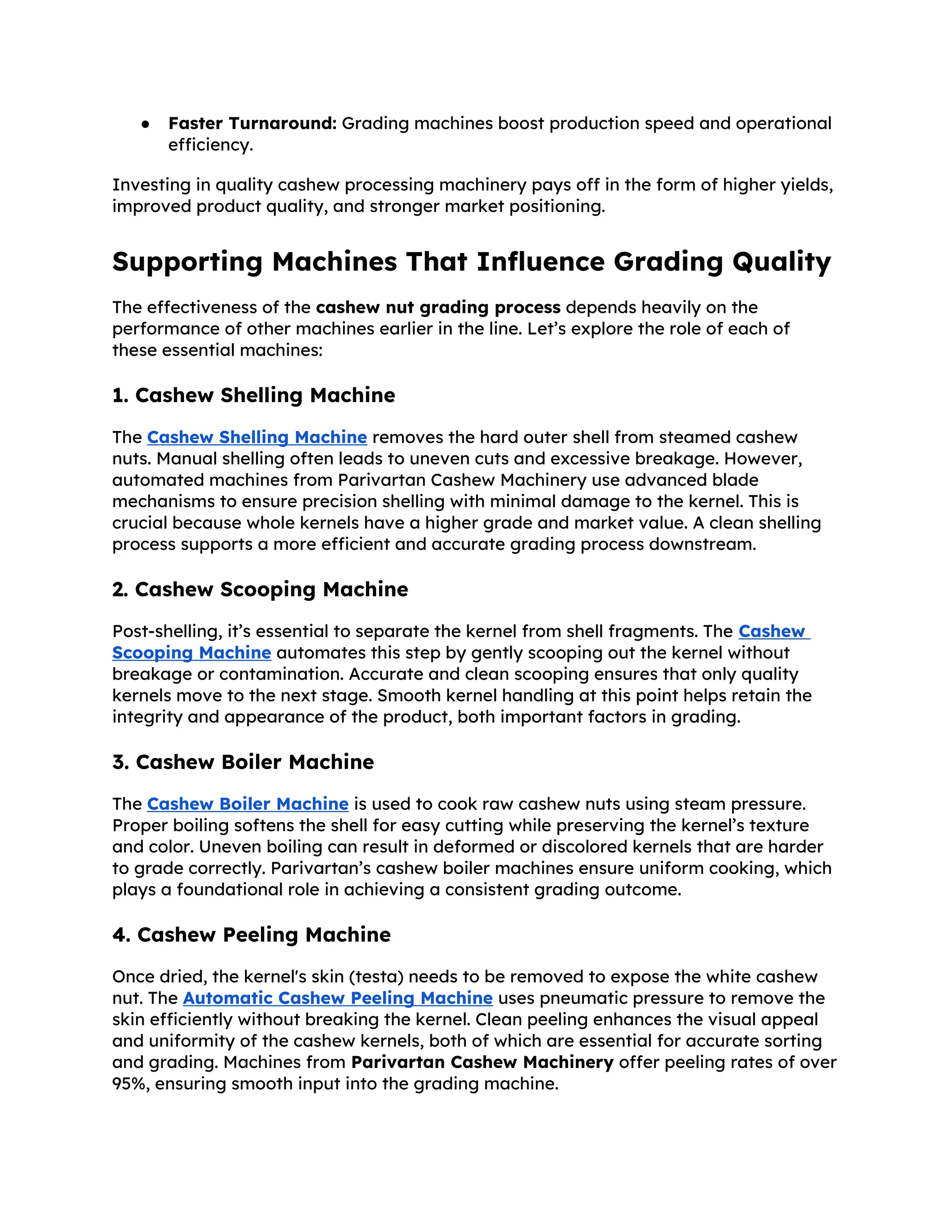 ● Faster Turnaround: Grading machines boost production speed and operational
efficiency.
Investing in quality cashew processing machinery pays off in the form of higher yields,
improved product quality, and stronger market positioning.
Supporting Machines That Influence Grading Quality
The effectiveness of the cashew nut grading process depends heavily on the
performance of other machines earlier in the line. Let’s explore the role of each of
these essential machines:
1. Cashew Shelling Machine
The Cashew Shelling Machine removes the hard outer shell from steamed cashew
nuts. Manual shelling often leads to uneven cuts and excessive breakage. However,
automated machines from Parivartan Cashew Machinery use advanced blade
mechanisms to ensure precision shelling with minimal damage to the kernel. This is
crucial because whole kernels have a higher grade and market value. A clean shelling
process supports a more efficient and accurate grading process downstream.
2. Cashew Scooping Machine
Post-shelling, it’s essential to separate the kernel from shell fragments. The Cashew
Scooping Machine automates this step by gently scooping out the kernel without
breakage or contamination. Accurate and clean scooping ensures that only quality
kernels move to the next stage. Smooth kernel handling at this point helps retain the
integrity and appearance of the product, both important factors in grading.
3. Cashew Boiler Machine
The Cashew Boiler Machine is used to cook raw cashew nuts using steam pressure.
Proper boiling softens the shell for easy cutting while preserving the kernel’s texture
and color. Uneven boiling can result in deformed or discolored kernels that are harder
to grade correctly. Parivartan’s cashew boiler machines ensure uniform cooking, which
plays a foundational role in achieving a consistent grading outcome.
4. Cashew Peeling Machine
Once dried, the kernel's skin (testa) needs to be removed to expose the white cashew
nut. The Automatic Cashew Peeling Machine uses pneumatic pressure to remove the
skin efficiently without breaking the kernel. Clean peeling enhances the visual appeal
and uniformity of the cashew kernels, both of which are essential for accurate sorting
and grading. Machines from Parivartan Cashew Machinery offer peeling rates of over
95%, ensuring smooth input into the grading machine.
 