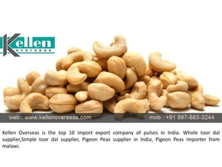Kellen Overseas is the top 10 import export company of pulses in India. Whole toor dal
supplier,Simple toor dal supplier, Pigeon Peas supplier in India, Pigeon Peas importer from
malawi.
 