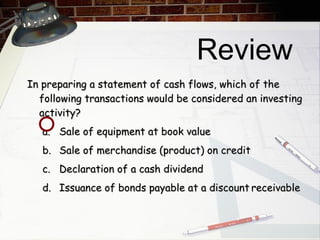 Review In preparing a statement of cash flows, which of the following transactions would be considered an investing activity? a.  Sale of equipment at book value b.  Sale of merchandise (product) on credit c.  Declaration of a cash dividend d.  Issuance of bonds payable at a discount receivable 