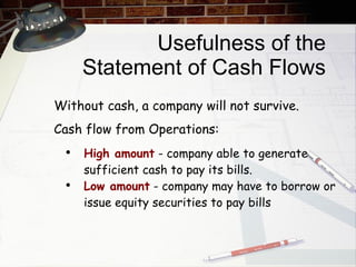 Usefulness of the Statement of Cash Flows High amount  - company able to generate sufficient cash to pay its bills. Low amount  - company may have to borrow or issue equity securities to pay bills Without cash, a company will not survive.  Cash flow from Operations: 