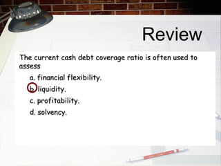 Review The current cash debt coverage ratio is often used to assess a. financial flexibility. b. liquidity. c. profitability. d. solvency. 