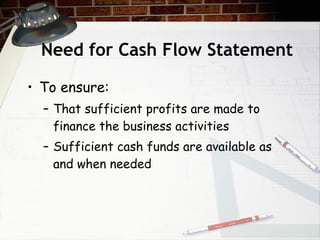 Need for Cash Flow Statement To ensure: That sufficient profits are made to finance the business activities Sufficient cash funds are available as and when needed 