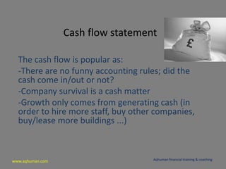 www.aqhuman.com
Cash flow statement
The cash flow is popular as:
-There are no funny accounting rules; did the
cash come in/out or not?
-Company survival is a cash matter
-Growth only comes from generating cash (in
order to hire more staff, buy other companies,
buy/lease more buildings ...)
Aqhuman financial training & coaching
 