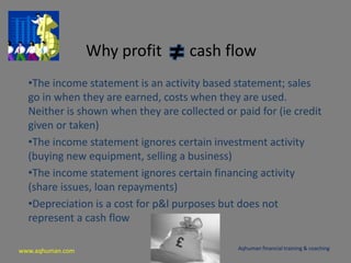 www.aqhuman.com
Why profit cash flow
•The income statement is an activity based statement; sales
go in when they are earned, costs when they are used.
Neither is shown when they are collected or paid for (ie credit
given or taken)
•The income statement ignores certain investment activity
(buying new equipment, selling a business)
•The income statement ignores certain financing activity
(share issues, loan repayments)
•Depreciation is a cost for p&l purposes but does not
represent a cash flow
Aqhuman financial training & coaching
 