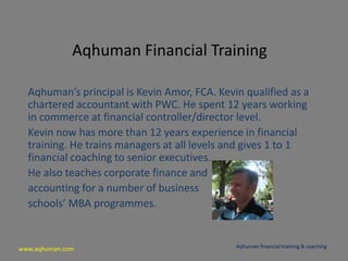 www.aqhuman.com
Aqhuman Financial Training
Aqhuman’s principal is Kevin Amor, FCA. Kevin qualified as a
chartered accountant with PWC. He spent 12 years working
in commerce at financial controller/director level.
Kevin now has more than 12 years experience in financial
training. He trains managers at all levels and gives 1 to 1
financial coaching to senior executives.
He also teaches corporate finance and
accounting for a number of business
schools’ MBA programmes.
Aqhuman financial training & coaching
 