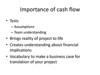 Importance of cash flow
? Tests
  C Assumptions
  C Team understanding
? Brings reality of project to life
? Creates understanding about financial
  implications
? Vocabulary to make a business case for
  translation of your project
 