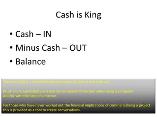 Cash is King

    ? Cash C IN
    ? Minus Cash C OUT
    ? Balance
The next slide is a simplified demonstration of cash in and cash out.

Much more sophistication is and can be added to the task when using a computer
And/or with the help of a mentor.

For those who have never worked out the financial implications of commercialising a project
this is provided as a tool to create conversations.
 