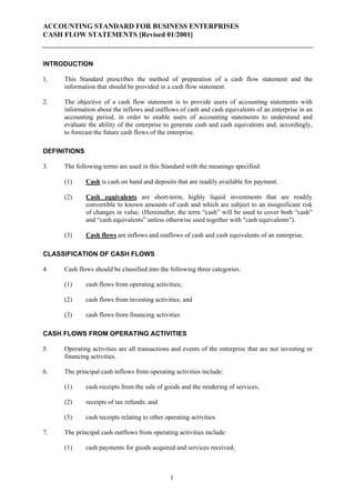 ACCOUNTING STANDARD FOR BUSINESS ENTERPRISES
CASH FLOW STATEMENTS [Revised 01/2001]



INTRODUCTION

1.   This Standard prescribes the method of preparation of a cash flow statement and the
     information that should be provided in a cash flow statement.

2.   The objective of a cash flow statement is to provide users of accounting statements with
     information about the inflows and outflows of cash and cash equivalents of an enterprise in an
     accounting period, in order to enable users of accounting statements to understand and
     evaluate the ability of the enterprise to generate cash and cash equivalents and, accordingly,
     to forecast the future cash flows of the enterprise.

DEFINITIONS

3.   The following terms are used in this Standard with the meanings specified:

     (1)      Cash is cash on hand and deposits that are readily available for payment.

     (2)      Cash equivalents are short-term, highly liquid investments that are readily
              convertible to known amounts of cash and which are subject to an insignificant risk
              of changes in value. (Hereinafter, the term “cash” will be used to cover both “cash”
              and “cash equivalents” unless otherwise used together with "cash equivalents").

     (3)      Cash flows are inflows and outflows of cash and cash equivalents of an enterprise.

CLASSIFICATION OF CASH FLOWS

4.   Cash flows should be classified into the following three categories:

     (1)      cash flows from operating activities;

     (2)      cash flows from investing activities; and

     (3)      cash flows from financing activities

CASH FLOWS FROM OPERATING ACTIVITIES

5.   Operating activities are all transactions and events of the enterprise that are not investing or
     financing activities.

6.   The principal cash inflows from operating activities include:

     (1)      cash receipts from the sale of goods and the rendering of services;

     (2)      receipts of tax refunds; and

     (3)      cash receipts relating to other operating activities.

7.   The principal cash outflows from operating activities include:

     (1)      cash payments for goods acquired and services received;



                                                1
 