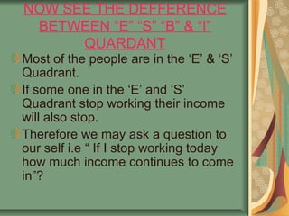 NOW SEE THE DEFFERENCE
 BETWEEN “E” “S” “B” & “I”
      QUARDANT
Most of the people are in the ‘E’ & ‘S’
Quadrant.
If some one in the ‘E’ and ‘S’
Quadrant stop working their income
will also stop.
Therefore we may ask a question to
our self i.e “ If I stop working today
how much income continues to come
in”?
 