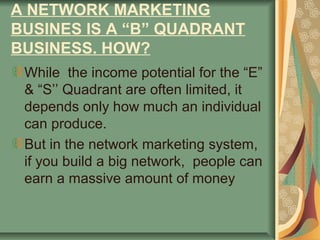 A NETWORK MARKETING
BUSINES IS A “B” QUADRANT
BUSINESS. HOW?
 While the income potential for the “E”
 & “S’’ Quadrant are often limited, it
 depends only how much an individual
 can produce.
 But in the network marketing system,
 if you build a big network, people can
 earn a massive amount of money
 