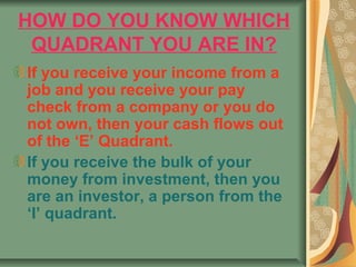HOW DO YOU KNOW WHICH
 QUADRANT YOU ARE IN?
If you receive your income from a
job and you receive your pay
check from a company or you do
not own, then your cash flows out
of the ‘E’ Quadrant.
If you receive the bulk of your
money from investment, then you
are an investor, a person from the
‘I’ quadrant.
 