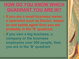 HOW DO YOU KNOW WHICH
 QUADRANT YOU ARE IN?
If you are a small business owner,
a specialist such as Doctor, lawyer
or real estate agent then you are
probably in the ‘S’ quadrant.
If you own a big business, a
company or the business
employees over 500 people, then
you are in the ‘B’ quadrant
 