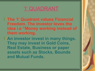‘I’ QUADRANT
The ‘I’ Quadrant values Financial
Freedom. The investor loves the
idea i.e “Money working instead of
them working.
An investor invest in many things.
They may invest in Gold Coins,
Real Estate, Business or paper
assets such as Stocks, Bounds
and Mutual Funds.
 