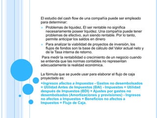 El estudio del cash flow de una compañía puede ser empleado
para determinar:
 Problemas de liquidez, El ser rentable no significa
   necesariamente poseer liquidez. Una compañía puede tener
   problemas de efectivo, aun siendo rentable. Por lo tanto,
   permite anticipar los saldos en dinero
 Para analizar la viabilidad de proyectos de inversión, los
   flujos de fondos son la base de cálculo del Valor actual neto y
   de la Tasa interna de retorno.
 Para medir la rentabilidad o crecimiento de un negocio cuando
se entienda que las normas contables no representan
adecuadamente la realidad económica.

La fórmula que se puede usar para elaborar el flujo de caja
proyectado es:
+Ingresos afectos a Impuestos - Gastos no desembolsados
= Utilidad Antes de Impuestos (BAI) - Impuestos = Utilidad
después de Impuestos (BDI) + Ajustes por gastos no
desembolsados (Amortizaciones y provisiones) - Ingresos
no afectos a Impuestos + Beneficios no afectos a
Impuestos = Flujo de Caja.
 