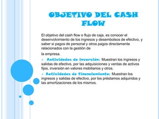 OBJETIVO DEL CASH
          FLOW
El objetivo del cash flow o flujo de caja, es conocer el
desenvolvimiento de los ingresos y desembolsos de efectivo, y
saber si pagos de personal y otros pagos directamente
relacionados con la gestión de
la empresa.
   Actividades de inversión: Muestran los ingresos y
salidas de efectivo, por las adquisiciones y ventas de activos
fijos, inversión en valores mobiliarios y otros.
  Actividades de financiamiento: Muestran los
ingresos y salidas de efectivo, por los préstamos adquiridos y
las amortizaciones de los mismos.
 