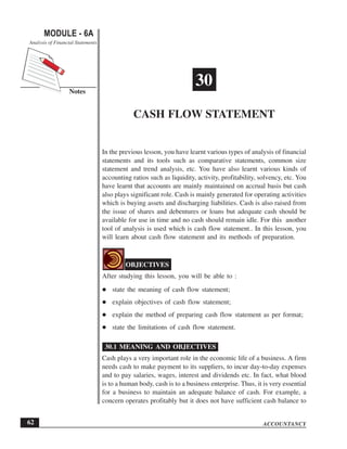 ACCOUNTANCY
MODULE - 6A
Notes
Cash Flow Statement
Analysis of Financial Statements
62
30
CASH FLOW STATEMENT
In the previous lesson, you have learnt various types of analysis of financial
statements and its tools such as comparative statements, common size
statement and trend analysis, etc. You have also learnt various kinds of
accounting ratios such as liquidity, activity, profitability, solvency, etc. You
have learnt that accounts are mainly maintained on accrual basis but cash
also plays significant role. Cash is mainly generated for operating activities
which is buying assets and discharging liabilities. Cash is also raised from
the issue of shares and debentures or loans but adequate cash should be
available for use in time and no cash should remain idle. For this another
tool of analysis is used which is cash flow statement.. In this lesson, you
will learn about cash flow statement and its methods of preparation.
OBJECTIVES
After studying this lesson, you will be able to :
state the meaning of cash flow statement;
explain objectives of cash flow statement;
explain the method of preparing cash flow statement as per format;
state the limitations of cash flow statement.
30.1 MEANING AND OBJECTIVES
Cash plays a very important role in the economic life of a business. A firm
needs cash to make payment to its suppliers, to incur day-to-day expenses
and to pay salaries, wages, interest and dividends etc. In fact, what blood
is to a human body, cash is to a business enterprise. Thus, it is very essential
for a business to maintain an adequate balance of cash. For example, a
concern operates profitably but it does not have sufficient cash balance to
 
