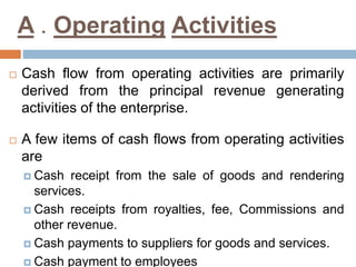 A . Operating Activities 
 Cash flow from operating activities are primarily 
derived from the principal revenue generating 
activities of the enterprise. 
 A few items of cash flows from operating activities 
are 
 Cash receipt from the sale of goods and rendering 
services. 
 Cash receipts from royalties, fee, Commissions and 
other revenue. 
 Cash payments to suppliers for goods and services. 
 Cash payment to employees 
 