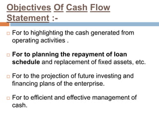 Objectives Of Cash Flow 
Statement :- 
 For to highlighting the cash generated from 
operating activities . 
 For to planning the repayment of loan 
schedule and replacement of fixed assets, etc. 
 For to the projection of future investing and 
financing plans of the enterprise. 
 For to efficient and effective management of 
cash. 
 