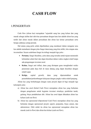 CASH FLOW
1.PENGERTIAN
Cash flow (aliran kas) merupakan “sejumlah uang kas yang keluar dan yang
masuk sebagai akibat dari aktivitas perusahaan dengan kata lain adalah aliran kas yang
terdiri dari aliran masuk dalam perusahaan dan aliran kas keluar perusahaan serta
berapa saldonya setiap periode.
Hal utama yang perlu selalu diperhatikan yang mendasari dalam mengatur arus
kas adalah memahami dengan jelas fungsi dana/uang yang kita miliki, kita simpan atau
investasikan. Secara sederhana fungsi itu terbagi menjadi tiga yaitu :
• Pertama, fungsi likuiditas, yaitu dana yang tersedia untuk tujuan memenuhi
kebutuhan sehari-hari dan dapat dicairkan dalam waktu singkat relatif tanpa
ada pengurangan investasi awal.
• Kedua, fungsi anti inflasi, dana yang disimpan guna menghindari resiko
penurunan pada daya beli di masa datang yang dapat dicairkan dengan
relatif cepat.
• Ketiga, capital growth, dana yang diperuntukkan untuk
penambahan/perkembangan kekayaan dengan jangka waktu relatif panjang..
Aliran kas yang berhubungan dengan suatu proyek dapat di bagi menjadi tiga
kelompok yaitu:
a) Aliran kas awal (Initial Cash Flow) merupakan aliran kas yang berkaitan
dengan pengeluaran untuk kegiatan investasi misalnya; pembelian tanah,
gedung, biaya pendahuluan dsb. Aliran kas awal dapat dikatakan aliran kas
keluar (cash out flow)
b) Aliran kas operasional (Operational Cash Flow) merupakan aliran kas yang
berkaitan dengan operasional proyek seperti; penjualan, biaya umum, dan
administrasi. Oleh sebab itu aliran kas operasional merupakan aliran kas
masuk (cash in flow) dan aliran kas keluar (cash out flow).
 