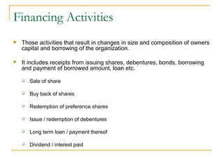 Financing Activities
 Those activities that result in changes in size and composition of owners
capital and borrowing of the organization.
 It includes receipts from issuing shares, debentures, bonds, borrowing
and payment of borrowed amount, loan etc.
 Sale of share
 Buy back of shares
 Redemption of preference shares
 Issue / redemption of debentures
 Long term loan / payment thereof
 Dividend / interest paid
 