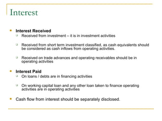 Interest
 Interest Received
 Received from investment – it is in investment activities
 Received from short term investment classified, as cash equivalents should
be considered as cash inflows from operating activities.
 Received on trade advances and operating receivables should be in
operating activities
 Interest Paid
 On loans / debts are in financing activities
 On working capital loan and any other loan taken to finance operating
activities are in operating activities
 Cash flow from interest should be separately disclosed.
 