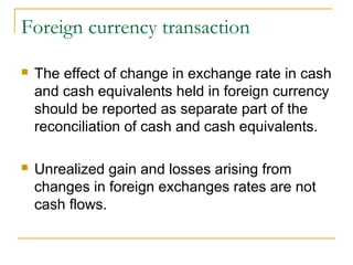 Foreign currency transaction
 The effect of change in exchange rate in cash
and cash equivalents held in foreign currency
should be reported as separate part of the
reconciliation of cash and cash equivalents.
 Unrealized gain and losses arising from
changes in foreign exchanges rates are not
cash flows.
 