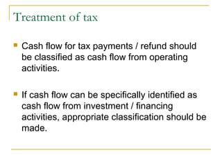 Treatment of tax
 Cash flow for tax payments / refund should
be classified as cash flow from operating
activities.
 If cash flow can be specifically identified as
cash flow from investment / financing
activities, appropriate classification should be
made.
 
