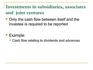 Investments in subsidiaries, associates
and  joint ventures
 Only the cash flow between itself and the
investee is required to be reported
 Example:
 Cash flow relating to dividends and advances
 