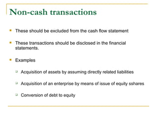 Non-cash transactions
 These should be excluded from the cash flow statement
 These transactions should be disclosed in the financial
statements.
 Examples
 Acquisition of assets by assuming directly related liabilities
 Acquisition of an enterprise by means of issue of equity sshares
 Conversion of debt to equity
 