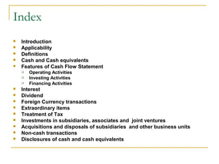Index
 Introduction
 Applicability
 Definitions
 Cash and Cash equivalents
 Features of Cash Flow Statement
 Operating Activities
 Investing Activities
 Financing Activities
 Interest
 Dividend
 Foreign Currency transactions
 Extraordinary items
 Treatment of Tax
 Investments in subsidiaries, associates and joint ventures
 Acquisitions and disposals of subsidiaries and other business units
 Non-cash transactions
 Disclosures of cash and cash equivalents
 