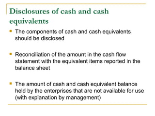 Disclosures of cash and cash
equivalents
 The components of cash and cash equivalents
should be disclosed
 Reconciliation of the amount in the cash flow
statement with the equivalent items reported in the
balance sheet
 The amount of cash and cash equivalent balance
held by the enterprises that are not available for use
(with explanation by management)
 