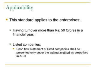 Applicability
 This standard applies to the enterprises:
 Having turnover more than Rs. 50 Crores in a
financial year;
 Listed companies;
 Cash flow statement of listed companies shall be
presented only under the indirect method as prescribed
in AS 3
 