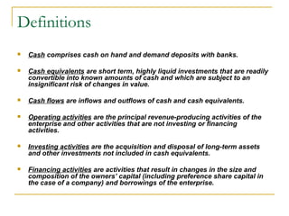 Definitions
 Cash comprises cash on hand and demand deposits with banks.
 Cash equivalents are short term, highly liquid investments that are readily
convertible into known amounts of cash and which are subject to an
insignificant risk of changes in value.
 Cash flows are inflows and outflows of cash and cash equivalents.
 Operating activities are the principal revenue-producing activities of the
enterprise and other activities that are not investing or financing
activities.
 Investing activities are the acquisition and disposal of long-term assets
and other investments not included in cash equivalents.
 Financing activities are activities that result in changes in the size and
composition of the owners’ capital (including preference share capital in
the case of a company) and borrowings of the enterprise.
 