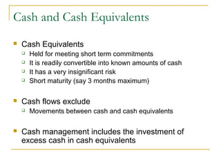 Cash and Cash Equivalents
 Cash Equivalents
 Held for meeting short term commitments
 It is readily convertible into known amounts of cash
 It has a very insignificant risk
 Short maturity (say 3 months maximum)
 Cash flows exclude
 Movements between cash and cash equivalents
 Cash management includes the investment of
excess cash in cash equivalents
 