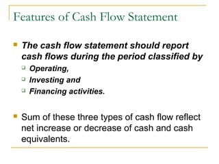 Features of Cash Flow Statement
 The cash flow statement should report
cash flows during the period classified by
 Operating,
 Investing and
 Financing activities.
 Sum of these three types of cash flow reflect
net increase or decrease of cash and cash
equivalents.
 