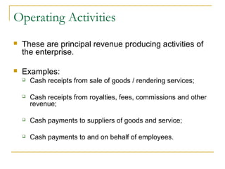 Operating Activities
 These are principal revenue producing activities of
the enterprise.
 Examples:
 Cash receipts from sale of goods / rendering services;
 Cash receipts from royalties, fees, commissions and other
revenue;
 Cash payments to suppliers of goods and service;
 Cash payments to and on behalf of employees.
 