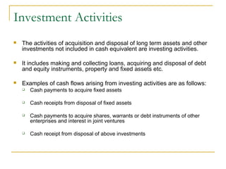 Investment Activities
 The activities of acquisition and disposal of long term assets and other
investments not included in cash equivalent are investing activities.
 It includes making and collecting loans, acquiring and disposal of debt
and equity instruments, property and fixed assets etc.
 Examples of cash flows arising from investing activities are as follows:
 Cash payments to acquire fixed assets
 Cash receipts from disposal of fixed assets
 Cash payments to acquire shares, warrants or debt instruments of other
enterprises and interest in joint ventures
 Cash receipt from disposal of above investments
 