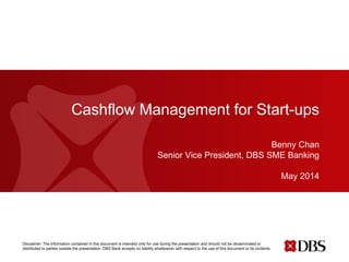 Disclaimer: The information contained in this document is intended only for use during the presentation and should not be disseminated or
distributed to parties outside the presentation. DBS Bank accepts no liability whatsoever with respect to the use of this document or its contents.
Cashflow Management for Start-ups
Benny Chan
Senior Vice President, DBS SME Banking
May 2014
 
