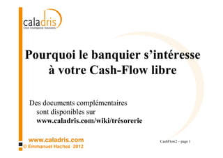 Pourquoi le banquier s’intéresse
   à votre Cash-Flow libre

  Des documents complémentaires
    sont disponibles sur
    www.caladris.com/wiki/trésorerie

 www.caladris.com                      CashFlow2 – page 1
© Emmanuel Hachez 2012
 