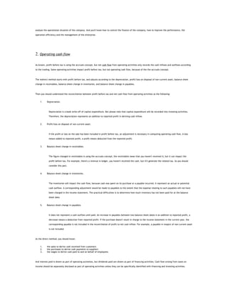 analyse the operational situation of the company. And you'll know how to control the finance of the company, how to improve the performance, the

operation efficiency and the management of the enterprise.




2. Operating cash flow

As known, profit before tax is using the accruals concept, but net cash flow from operating activities only records the cash inflows and outflows according

to the trading. Some operating activities impact profit before tax, but not operating cash flow, because of the the accruals concept.



The indirect method starts with profit before tax, and adjusts according to the depreciation, profit/loss on disposal of non-current asset, balance sheet

change in receivables, balance sheet change in inventories, and balance sheet change in payables.



Then you should understand the reconciliation between profit before tax and net cash flow from operating activities as the following:


    1.     Depreciation.



             Depreciation is a book write-off of capital expenditure. But please note that capital expenditure will be recorded into investing activities.

             Therefore, the depreciation represents an addition to reported profit in deriving cash inflow.


    2.     Profit/loss on disposal of non-current asset.



             If the profit or loss on the sale has been included in profit before tax, an adjustment is necessary in computing operating cash flow. A loss

             means added to reported profit, a profit means deducted from the reported profit.


    3.     Balance sheet change in receivables.



             The figure changed in receivables is using the accruals concept, the receivables mean that you haven't received it, but it can impact the

             profit before tax. For example, there's a revenue in ledger, you haven't received the cash, but it'll generate the related tax. So you should

             consider this part.


    4.     Balance sheet change in inventories.



             The inventories will impact the cash flow, because cash was spent on its purchase or a payable incurred, it represent an actual or potential

             cash outflow. A corresponding adjustment would be made to payables to the extent that the expense relating to such payables will not have

             been charged in the income statement. The practical difficulties is to determine how much inventory has not been paid for at the balance

             sheet date.


    5.     Balance sheet change in payables.



             It does not represent a cash outflow until paid. An increase in payables between two balance sheet dates is an addition to reported profit, a

             decrease means a deduction from reported profit. If the purchase doesn't result in charge to the income statement in the current year, the

             corresponding payable is not included in the reconciliation of profit to net cash inflow. For example, a payable in respect of non-current asset

             is not included.



As the direct method, you should know:


    1.     the sales to derive cash received from customers
    2.     the purchases to derive cash payments to suppliers
    3.     the wages to derive cash paid to and on behalf of employees.



And interest paid is shown as part of operating activeites, but dividends paid are shown as part of financing activities. Cash flow arising from taxes on

income should be separately disclosed as part of operating activities unless they can be specifically identified with financing and investing activities.
 