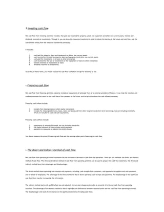 3.Investing cash flow


Net cash flow from investing activities includes: that paid and received for property, plant and equipment and other non-current assets, interest and

dividends received on investments. Through it, you can know the resources transferred in order to obtain the earning in the future and cash flow, and the

cash inflows arising from the resources transferred previously.



It includes:


      1.       cash paid for property, plant and equipment an dother non-current assets
      2.       cash received on the sale fo property, plant and equipment and other non-current assets
      3.       cash paid for investments in or loans to other enterprises
      4.       cash received for the sale of investments or the repayment of loans to other enterprises
      5.       interest received on investments or loans
      6.       dividends received on investments.



According to these items, you should analyse the cash flow is whether enough for investing or not.




4.   Financing cash flow


Net cash flow from financing activities comprise receipts or repayments of principal from or to external providers of finance. It can help the investors and

creditors estimate the claim for the cash flow of the company in the future, and the price to obtain the cash inflows previously.



Financing cash inflows include:


      1.       receipts form issuing shares or other equity instruments
      2.       receipts for missuing debentures, loans, notes and bonds and from other long-term and short-term borrowings, but not including overdrafts,
               which are included in cash and cash equivalents.



Financing cash outflows include:


      1.       repayments of amounts borrowed, but not including overdrafts
      2.       the capital element of finance lease rental payments
      3.       payments to reacquire or redeem the entity's shares.



You should measure the price of financing cash flow and the earnings when you're financing the cash flow.




5.   The direct and indirect method of cash flow


Net cash flow from operating activities represents the net increase or decrease in cash form the operations. There are two methods: the direct and indirect

method of cash flow. The direct and indirect method of cash flow from operating activities can be used to prepare the cash flow statement, the direct and

indirect method have their advantages and disadvantages.



The direct method shows operating cash receipts and payments, including: cash receipts from customers, cash payments to suppliers and cash payments

and on behalf of employees. The advantage of the direct method is that it shows operating cash receipts and payments. The disadvantage is the significant

cost that there may be in preparing the information.



The indirect method starts with profit before tax and adjusts it for non-cash charges and credits to reconcile it to the net cash flow from operating

activities. The advantage of the indirect method is that it highlights the differences between reported profit and net cash flow from operating activities.

The disadvantage is the lack of information on the significant elements of trading cash flows.
 